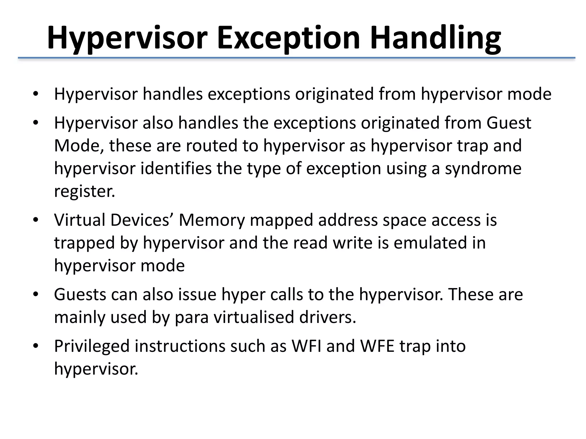 Hypervisor 
Exception 
Handling 
• Hypervisor 
handles 
exceptions 
originated 
from 
hypervisor 
mode 
• Hypervisor 
also 
handles 
the 
exceptions 
originated 
from 
Guest 
Mode, 
these 
are 
routed 
to 
hypervisor 
as 
hypervisor 
trap 
and 
hypervisor 
identifies 
the 
type 
of 
exception 
using 
a 
syndrome 
register. 
• Virtual 
Devices’ 
Memory 
mapped 
address 
space 
access 
is 
trapped 
by 
hypervisor 
and 
the 
read 
write 
is 
emulated 
in 
hypervisor 
mode 
• Guests 
can 
also 
issue 
hyper 
calls 
to 
the 
hypervisor. 
These 
are 
mainly 
used 
by 
para 
virtualised 
drivers. 
• Privileged 
instructions 
such 
as 
WFI 
and 
WFE 
trap 
into 
hypervisor. 
 