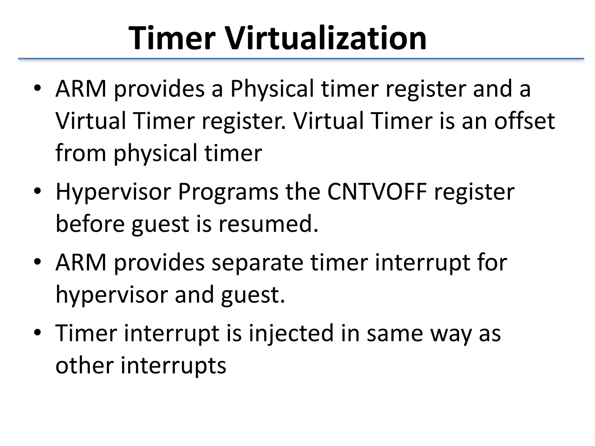 • ARM 
Timer 
Virtualization 
provides 
a 
Physical 
timer 
register 
and 
a 
Virtual 
Timer 
register. 
Virtual 
Timer 
is 
an 
offset 
from 
physical 
timer 
• Hypervisor 
Programs 
the 
CNTVOFF 
register 
before 
guest 
is 
resumed. 
• ARM 
provides 
separate 
timer 
interrupt 
for 
hypervisor 
and 
guest. 
• Timer 
interrupt 
is 
injected 
in 
same 
way 
as 
other 
interrupts 
 