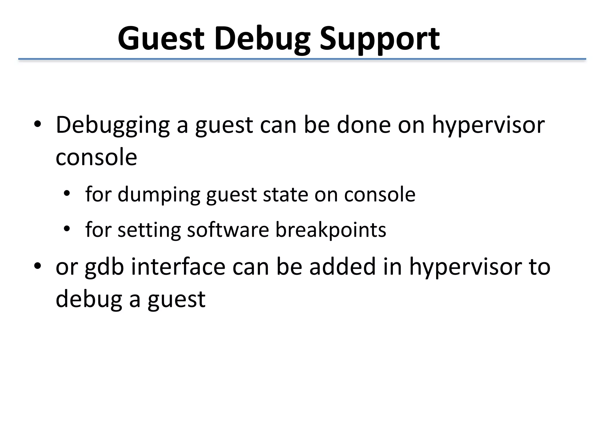 Guest 
Debug 
Support 
• Debugging 
a 
guest 
can 
be 
done 
on 
hypervisor 
console 
• for 
dumping 
guest 
state 
on 
console 
• for 
setting 
software 
breakpoints 
• or 
gdb 
interface 
can 
be 
added 
in 
hypervisor 
to 
debug 
a 
guest 
 