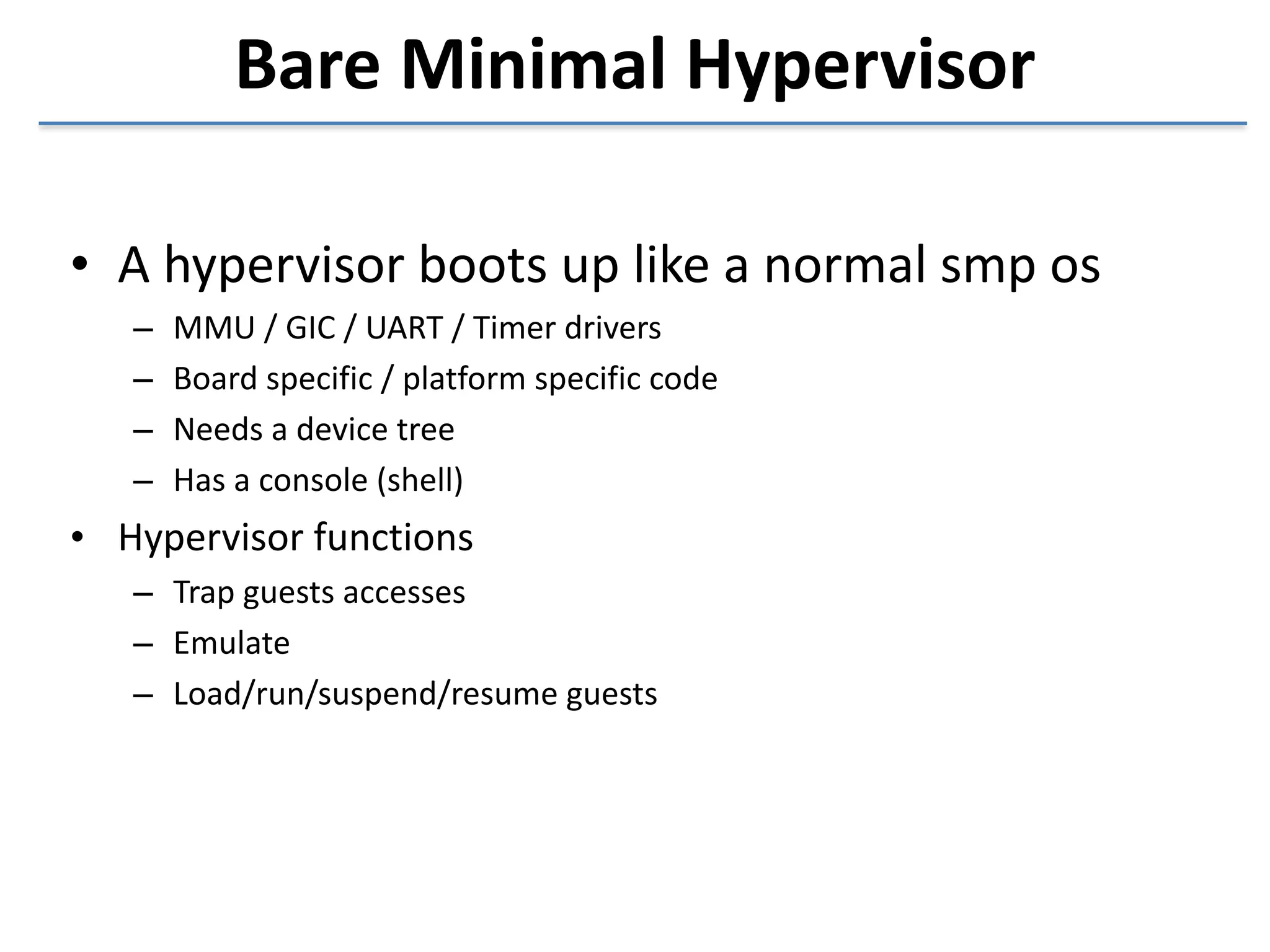 Bare 
Minimal 
Hypervisor 
• A 
hypervisor 
boots 
up 
like 
a 
normal 
smp 
os 
– MMU 
/ 
GIC 
/ 
UART 
/ 
Timer 
drivers 
– Board 
specific 
/ 
platform 
specific 
code 
– Needs 
a 
device 
tree 
– Has 
a 
console 
(shell) 
• Hypervisor 
functions 
– Trap 
guests 
accesses 
– Emulate 
– Load/run/suspend/resume 
guests 
 