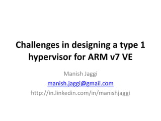 Challenges 
in 
designing 
a 
type 
1 
hypervisor 
for 
ARM 
v7 
VE 
Manish 
Jaggi 
manish.jaggi@gmail.com 
http://in.linkedin.com/in/manishjaggi 
 