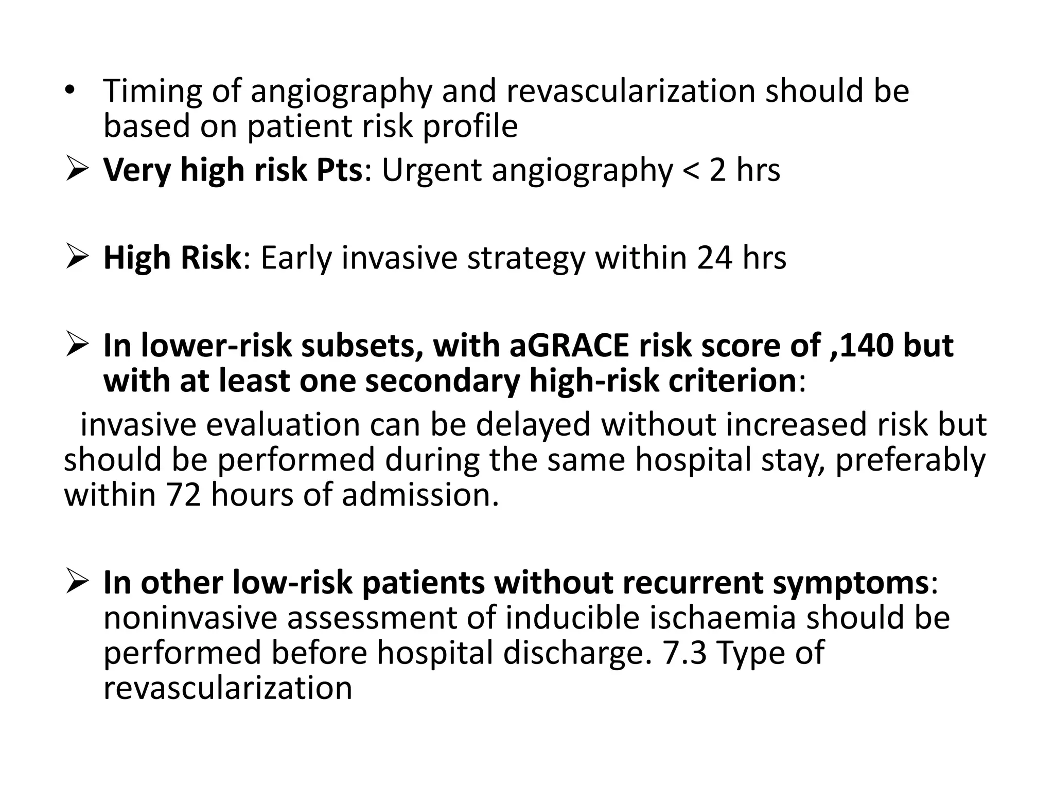 • Timing of angiography and revascularization should be
based on patient risk profile
Very high risk Pts: Urgent angiography < 2 hrs
High Risk: Early invasive strategy within 24 hrs
In lower-risk subsets, with aGRACE risk score of ,140 but
with at least one secondary high-risk criterion:
invasive evaluation can be delayed without increased risk but
should be performed during the same hospital stay, preferably
within 72 hours of admission.
In other low-risk patients without recurrent symptoms:
noninvasive assessment of inducible ischaemia should be
performed before hospital discharge. 7.3 Type of
revascularization
