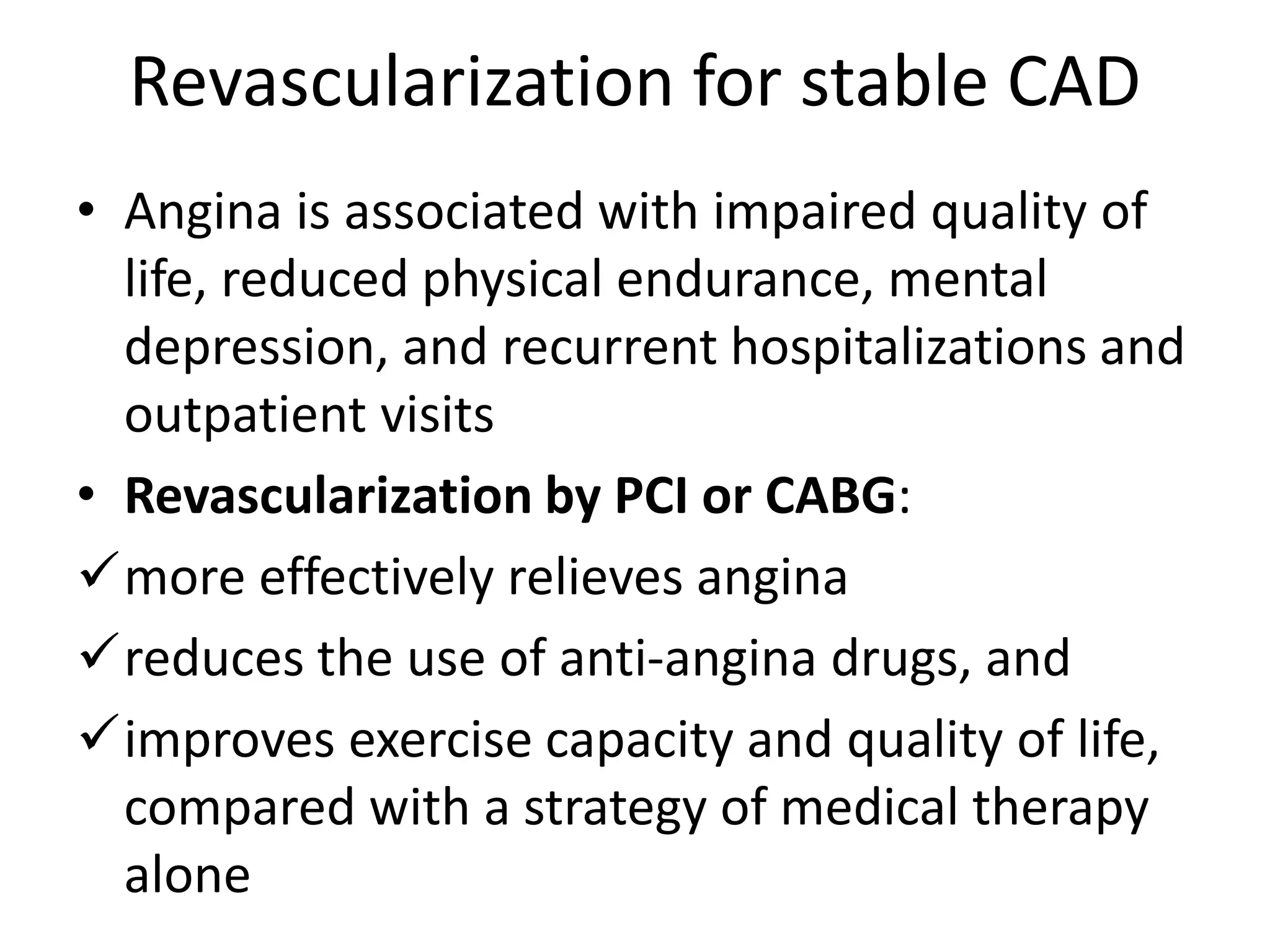 Revascularization for stable CAD
• Angina is associated with impaired quality of
life, reduced physical endurance, mental
depression, and recurrent hospitalizations and
outpatient visits
• Revascularization by PCI or CABG:
more effectively relieves angina
reduces the use of anti-angina drugs, and
improves exercise capacity and quality of life,
compared with a strategy of medical therapy
alone