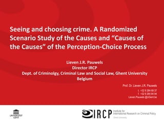 Prof. Dr. Lieven J.R. Pauwels
t. +32 9 264 68 37
f. +32 9 264 84 94
Lieven.Pauwels @UGent.be
Seeing and choosing crime. A Randomized
Scenario Study of the Causes and “Causes of
the Causes” of the Perception-Choice Process
Lieven J.R. Pauwels
Director IRCP
Dept. of Criminolgy, Criminal Law and Social Law, Ghent University
Belgium
 