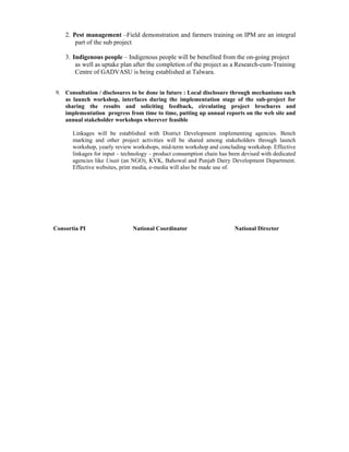 2. Pest management –Field demonstration and farmers training on IPM are an integral
        part of the sub project

    3. Indigenous people – Indigenous people will be benefited from the on-going project
        as well as uptake plan after the completion of the project as a Research-cum-Training
        Centre of GADVASU is being established at Talwara.


9. Consultation / disclosures to be done in future : Local disclosure through mechanisms such
   as launch workshop, interfaces during the implementation stage of the sub-project for
   sharing the results and soliciting feedback, circulating project brochures and
   implementation progress from time to time, putting up annual reports on the web site and
   annual stakeholder workshops wherever feasible

       Linkages will be established with District Development implementing agencies. Bench
       marking and other project activities will be shared among stakeholders through launch
       workshop, yearly review workshops, mid-term workshop and concluding workshop. Effective
       linkages for input – technology – product consumption chain has been devised with dedicated
       agencies like Unati (an NGO), KVK, Bahowal and Punjab Dairy Development Department.
       Effective websites, print media, e-media will also be made use of.




Consortia PI                   National Coordinator                      National Director
 