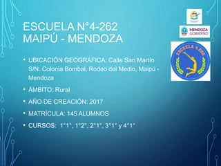 ESCUELA N°4-262
MAIPÚ - MENDOZA
• UBICACIÓN GEOGRÁFICA: Calle San Martín
S/N. Colonia Bombal, Rodeo del Medio, Maipú -
Mendoza
• ÁMBITO: Rural
• AÑO DE CREACIÓN: 2017
• MATRÍCULA: 145 ALUMNOS
• CURSOS: 1°1°, 1°2°, 2°1°, 3°1° y 4°1°
 