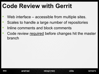Code Review with Gerrit
•   Web interface – accessible from multiple sites.
•   Scales to handle a large number of repositories
•   Inline comments and block comments
•   Code review required before changes hit the master
    branch
 