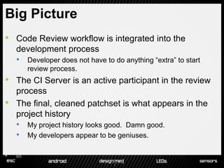 Big Picture
•   Code Review workflow is integrated into the
    development process
    • Developer does not have to do anything “extra” to start
          review process.
•   The CI Server is an active participant in the review
    process
•   The final, cleaned patchset is what appears in the
    project history
    • My project history looks good. Damn good.
    • My developers appear to be geniuses.

•   fin
 