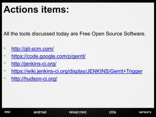 Actions items:

All the tools discussed today are Free Open Source Software.

•   http://git-scm.com/
•   https://code.google.com/p/gerrit/
•   http://jenkins-ci.org/
•   https://wiki.jenkins-ci.org/display/JENKINS/Gerrit+Trigger
•   http://hudson-ci.org/
 