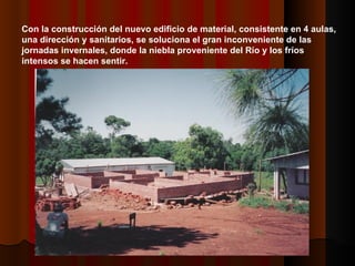 Con la construcción del nuevo edificio de material, consistente en 4 aulas, una dirección y sanitarios, se soluciona el gran inconveniente de las jornadas invernales, donde la niebla proveniente del Río y los fríos intensos se hacen sentir. 