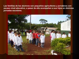 Las familias de los alumnos son pequeños agricultores y jornaleros con escaso nivel educativo, a pesar de ello acompañan a sus hijos en distintas jornadas escolares. 