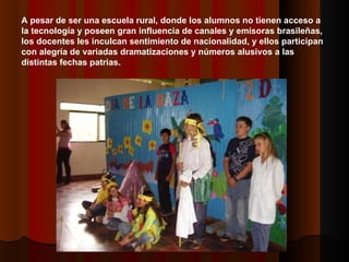 A pesar de ser una escuela rural, donde los alumnos no tienen acceso a la tecnología y poseen gran influencia de canales y emisoras brasileñas, los docentes les inculcan sentimiento de nacionalidad, y ellos participan con alegría de variadas dramatizaciones y números alusivos a las distintas fechas patrias. 