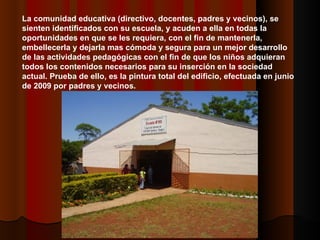 La comunidad educativa (directivo, docentes, padres y vecinos), se sienten identificados con su escuela, y acuden a ella en todas la oportunidades en que se les requiera, con el fin de mantenerla, embellecerla y dejarla mas cómoda y segura para un mejor desarrollo de las actividades pedagógicas con el fin de que los niños adquieran todos los contenidos necesarios para su inserción en la sociedad actual. Prueba de ello, es la pintura total del edificio, efectuada en junio de 2009 por padres y vecinos. 