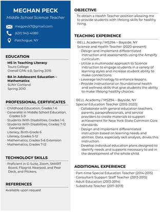 MEGHAN PECK
Middle School Science Teacher
megpeck7@gmail.com
(631) 943-4080
Patchogue, NY
OBJECTIVE
To obtain a Health Teacher position allowing me
to provide students with lifelong skills for healthy
living.
TEACHING EXPERIENCE
∙ BELL Academy / MS294 – Bayside, NY
Science and Health Teacher (2020-present)
∙ Design and implement differentiated
instruction and assessments using the Amplify
curriculum.
• Utilize a multimodal approach to Science
instruction to engage students in a variety of
learning styles and increase student ability to
make connections.
• Leverage technology to enhance lessons.
• Provide instructional on foundational health
and wellness skills that give students the ability
to make lifelong healthy choices.
∙ BELL Academy / MS294 – Bayside, NY
Special Education Teacher (2015-2020)
∙ Collaborate with general education teachers,
parents, paraprofessionals, and service
providers to create materials to support
achievement for New York State Common Core
standards.
∙ Design and implement differentiated
instruction based on learning needs and
abilities. Data, especially skill analysis, drives this
instruction.
∙ Develop individual education plans designed to
identify needs and supports necessary to aid in
the development of the whole child.
ADDITIONAL EXPERIENCE
∙ Part-time Special Education Teacher (2014-2015)
∙ Consultant Support Staff Teacher (2013-2015)
∙ Adult Education (2013-2014)
∙ Substitute Teacher (2011-2013)
EDUCATION
∙ MS in Teaching Literacy
Touro College
Overall GPA: 4.0, Spring 2015
∙ BA in Adolescent Education –
Mathematics
SUNY Cortland
Spring 2010
PROFESSIONAL CERTIFICATES
∙ Childhood Education, Grades 1-6
∙ Generalist in Middle School Education,
Grades 5-9
∙ Students With Disabilities, Grades 1-6
∙ Students With Disabilities, Grades 7-12
Generalist
∙ Literacy, Birth-Grade 6
∙ Literacy, Grades 5-12
∙ Mathematics, Grades 5-6 Extension
∙ Mathematics, Grades 7-12
TECHNOLOGY SKILLS
∙ Proficient in G-Suite, Zoom, SMART
Board, Flipgrid, Nearpod, and Pear
Deck, and Plickers.
REFERENCES
Available upon request
 