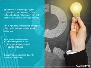 BrightBytes is a learning analytics
organization that translates complex
data and educational research into fast
actions that improve learning outcomes.
The CASE module measures the impact
of technology use of student learning
outcomes.
Web-based questionnaires
• Students (grades 3-12)
• Teachers & administrators
• Parents (optional)
Questionnaires take less than 15
minutes to complete
 