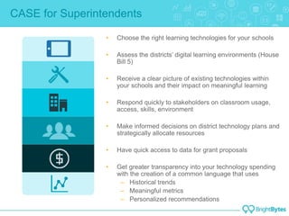 CASE for Superintendents
• Choose the right learning technologies for your schools
• Assess the districts’ digital learning environments (House
Bill 5)
• Receive a clear picture of existing technologies within
your schools and their impact on meaningful learning
• Respond quickly to stakeholders on classroom usage,
access, skills, environment
• Make informed decisions on district technology plans and
strategically allocate resources
• Have quick access to data for grant proposals
• Get greater transparency into your technology spending
with the creation of a common language that uses
– Historical trends
– Meaningful metrics
– Personalized recommendations
 