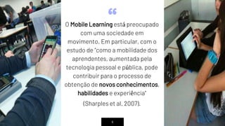 “O Mobile Learning está preocupado
com uma sociedade em
movimento. Em particular, com o
estudo de "como a mobilidade dos
aprendentes, aumentada pela
tecnologia pessoal e pública, pode
contribuir para o processo de
obtenção de novos conhecimentos,
habilidades e experiência"
(Sharples et al. 2007).
6
 