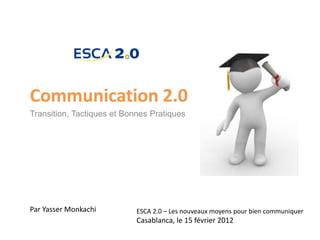 Communication 2.0
Transition, Tactiques et Bonnes Pratiques




Par Yasser Monkachi         ESCA 2.0 – Les nouveaux moyens pour bien communiquer
                            Casablanca, le 15 février 2012
 