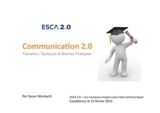 Communica)on	
  2.0	
  
Transition, Tactiques et Bonnes Pratiques




Par	
  Yasser	
  Monkachi	
     ESCA	
  2.0	
  –	
  Les	
  nouveaux	
  moyens	
  pour	
  bien	
  communiquer	
  	
  
                                Casablanca,	
  le	
  15	
  février	
  2012	
  
 