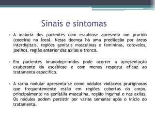 Sinais e sintomas
• A maioria dos pacientes com escabiose apresenta um prurido
(coceira) no local. Nessa doença há uma predileção por áreas
interdigitais, regiões genitais masculinas e femininas, cotovelos,
joelhos, região anterior das axilas e tronco.
• Em pacientes imunodeprimidos pode ocorrer a apresentação
exuberante da escabiose e com menos resposta eficaz ao
tratamento especifico.
• A sarna nodular apresenta-se como nódulos violáceos pruriginosos
que frequentemente estão em regiões cobertas do corpo,
principalmente na genitália masculina, região inguinal e nas axilas.
Os nódulos podem persistir por varias semanas após o início do
tratamento.
 