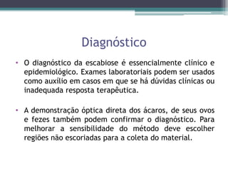 Diagnóstico
• O diagnóstico da escabiose é essencialmente clínico e
epidemiológico. Exames laboratoriais podem ser usados
como auxílio em casos em que se há dúvidas clínicas ou
inadequada resposta terapêutica.
• A demonstração óptica direta dos ácaros, de seus ovos
e fezes também podem confirmar o diagnóstico. Para
melhorar a sensibilidade do método deve escolher
regiões não escoriadas para a coleta do material.
 