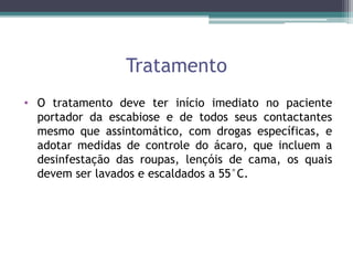 Tratamento
• O tratamento deve ter início imediato no paciente
portador da escabiose e de todos seus contactantes
mesmo que assintomático, com drogas específicas, e
adotar medidas de controle do ácaro, que incluem a
desinfestação das roupas, lençóis de cama, os quais
devem ser lavados e escaldados a 55°C.
 