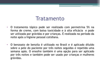 Tratamento
• O tratamento tópico pode ser realizado com permetrina 5% na
forma de creme, com baixa toxicidade e à alta eficácia e pode
ser utilizada por grávidas e por crianças. É realizada no período da
noite após a higiene pessoal cotidiana.
• O benzoato de benzila é utilizado no Brasil e é aplicado diluído
sobre a pele do paciente por três noites seguidas e repetido uma
semana após. O enxofre também é uma opção para ser aplicado
por três noites e também pode ser usado por crianças e mulheres
grávidas.
 