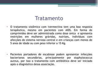 Tratamento
• O tratamento sistêmico com ivermectina tem uma boa resposta
terapêutica, mesmo em pacientes com AIDS. Em forma de
comprimidos deve ser administrada como dose única e apresenta
restrições em mulheres grávidas, nutrizes, indivíduos com
afecções do sistema nervoso central e em crianças com menos de
5 anos de idade ou com peso inferior a 15 Kg.
• Pacientes portadores de escabiose podem apresentar infecções
bacterianas secundárias, principalmente por staphylococcus
aureus, por isso o tratamento com antibiótico deve ser iniciado
após o diagnóstico dessa associação.
 