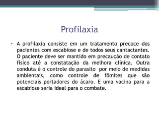 Profilaxia
• A profilaxia consiste em um tratamento precoce dos
pacientes com escabiose e de todos seus cantactantes.
O paciente deve ser mantido em precaução de contato
físico até a constatação da melhora clínica. Outra
conduta é o controle do parasito por meio de medidas
ambientais, como controle de fômites que são
potenciais portadores do ácaro. E uma vacina para a
escabiose seria ideal para o combate.
 