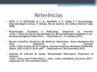 Referências
• NETO, A. V.; GRYSCHEK, R. C. B.; AMARATO, V. S.; TUON, F. F. Parasitologia,
Uma abordagem clínica, 2ª edição, Rio de Janeiro, RJ: Editora Elsevier Ltda,
2008.
• Parasitologia. Escabiose e Pediculose. Disponível na internet:
<http://www.uft.edu.br/parasitologia/pt_BR/parasitologia/escabiose+e+pe
diculose/patogenia/index.html>. Capturado em: 31/outubro/2015.
• Revista Científica Eletrônica De Medicina Veterinária. Sarna Sarcóptica Em
Cães. Disponível na internet:
<http://faef.revista.inf.br/imagens_arquivos/arquivos_destaque/AUdNLklSk
lIPgw4_2013-5-28-12-30-41.pdf>. Capturado em: 04/novembro/2015.
• Instituto de Ciências da Saúde. Parasitologia Veterinária. Disponível na
internet:
<http://issuu.com/riciely/docs/1._aula__caros_causadores_de_sarna_2013>
Capturado em: 04/novembro/2015.
 