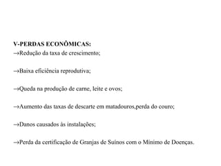 V-PERDAS ECONÔMICAS:
→Redução da taxa de crescimento;

→Baixa eficiência reprodutiva;

→Queda na produção de carne, leite e ovos;

→Aumento das taxas de descarte em matadouros,perda do couro;

→Danos causados às instalações;

→Perda da certificação de Granjas de Suínos com o Mínimo de Doenças.
 