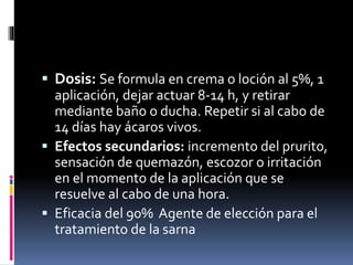  Dosis: Se formula en crema o loción al 5%, 1
aplicación, dejar actuar 8-14 h, y retirar
mediante baño o ducha. Repetir si al cabo de
14 días hay ácaros vivos.
 Efectos secundarios: incremento del prurito,
sensación de quemazón, escozor o irritación
en el momento de la aplicación que se
resuelve al cabo de una hora.
 Eficacia del 90% Agente de elección para el
tratamiento de la sarna
 