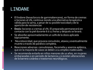 LINDANE
 El lindane (hexacloruro de gammabenceno), en forma de cremas
o lociones al 1%, continua siendo una alternativa terapéutica
válida para la sarna, a pesar de su posible toxicidad y de la
aparición de resistencias
 Dosis: lociones o cremas al 1%. El preparado permanecerá en
contacto con la piel durante 6 ó 12 horas y después se lavará.
 Se absorbe aproximadamente un 10% de la dosis aplicada
tópicamente.
 Neurotoxicidad, que provoca convulsión, ataxia y eventualmente
muerte a través de parálisis completa.
 Reacciones adversas: convulsiones, focomelia y anemia aplásica,
que en la mayoría de casos se deben a su empleo inadecuado.
 Se recomienda evitarlo en niños menores de 10 años, en mujeres
embarazadas o en periodo de lactancia y si existen alteraciones
de la barrera cutánea o trastornos neurológicos.
 