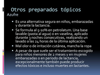 Otros preparados tópicos
 Es una alternativa segura en niños, embarazadas
y durante la lactancia.
 Se formula al 5-10% en petrolatum. Una base
lavable (pasta al agua) o en vaselina, aplicado
durante 3 noches consecutivas, realizando un
lavado a las 24 horas de la última aplicación.
 Mal olor o de irritación cutánea, mancha la ropa
 A pesar de que suele ser el tratamiento escogido
para niños menores de 2 meses y en mujeres
embarazadas o en periodo de lactancia,
excepcionalmente también puede producir
efectos tóxicos e incluso muertes en lactantes.
Azufre
 