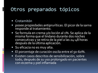 Otros preparados tópicos
 Crotamitón
 posee propiedades antipruríticas. El picor de la sarna
responde al tratamiento.
 Se formula en crema y/o loción al 1%. Se aplica de la
misma forma que el lindano durante dos noches
consecutivas y se retira de la piel a las 24-48 horas
después de la última aplicación.
 Su eficacia no es muy alta.
 El porcentaje de curación oscila entre el 50-60%.
 Existen casos descritos de sensibilización, sobre
todo, después de su uso prolongado en pacientes
con eczema y piel inflamada
 