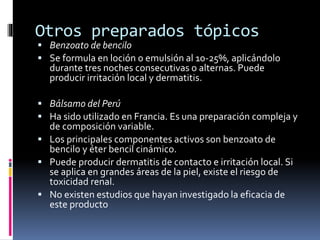 Otros preparados tópicos
 Benzoato de bencilo
 Se formula en loción o emulsión al 10-25%, aplicándolo
durante tres noches consecutivas o alternas. Puede
producir irritación local y dermatitis.
 Bálsamo del Perú
 Ha sido utilizado en Francia. Es una preparación compleja y
de composición variable.
 Los principales componentes activos son benzoato de
bencilo y éter bencil cinámico.
 Puede producir dermatitis de contacto e irritación local. Si
se aplica en grandes áreas de la piel, existe el riesgo de
toxicidad renal.
 No existen estudios que hayan investigado la eficacia de
este producto
 