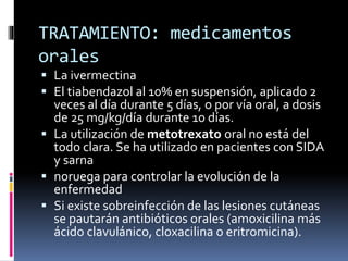 TRATAMIENTO: medicamentos
orales
 La ivermectina
 El tiabendazol al 10% en suspensión, aplicado 2
veces al día durante 5 días, o por vía oral, a dosis
de 25 mg/kg/día durante 10 días.
 La utilización de metotrexato oral no está del
todo clara. Se ha utilizado en pacientes con SIDA
y sarna
 noruega para controlar la evolución de la
enfermedad
 Si existe sobreinfección de las lesiones cutáneas
se pautarán antibióticos orales (amoxicilina más
ácido clavulánico, cloxacilina o eritromicina).
 