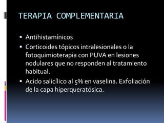 TERAPIA COMPLEMENTARIA
 Antihistamínicos
 Corticoides tópicos intralesionales o la
fotoquimioterapia con PUVA en lesiones
nodulares que no responden al tratamiento
habitual.
 Acido salicílico al 5% en vaselina. Exfoliación
de la capa hiperqueratósica.
 