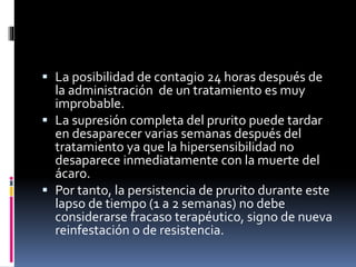  La posibilidad de contagio 24 horas después de
la administración de un tratamiento es muy
improbable.
 La supresión completa del prurito puede tardar
en desaparecer varias semanas después del
tratamiento ya que la hipersensibilidad no
desaparece inmediatamente con la muerte del
ácaro.
 Por tanto, la persistencia de prurito durante este
lapso de tiempo (1 a 2 semanas) no debe
considerarse fracaso terapéutico, signo de nueva
reinfestación o de resistencia.
 