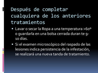 Después de completar
cualquiera de los anteriores
tratamientos
 Lavar o secar la Ropa a una temperatura >60º
o guardarla en una bolsa cerrada duran te 9-
10 días.
 Si el examen microscópico del raspado de las
lesiones indica persistencia de la infestación,
se realizará una nueva tanda de tratamiento.
 