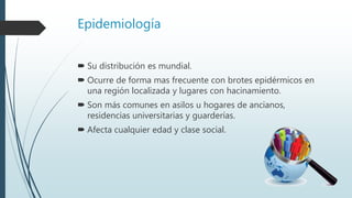 Epidemiología
 Su distribución es mundial.
 Ocurre de forma mas frecuente con brotes epidérmicos en
una región localizada y lugares con hacinamiento.
 Son más comunes en asilos u hogares de ancianos,
residencias universitarias y guarderías.
 Afecta cualquier edad y clase social.
 