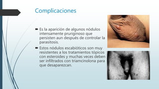 Complicaciones
 Es la aparición de algunos nódulos
intensamente pruriginoso que
persisten aun después de controlar la
parasitosis.
 Estos nódulos escabióticos son muy
resistentes a los tratamientos tópicos
con esteroides y muchas veces deben
ser infiltrados con triamcinolona para
que desaparezcan.
 