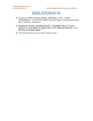 Universidad Rafael landivar
Dermatología clínica Alumna: Magdall Desiree Noj Moreno -2269618-
BIBLIOGRAFIA
Escabiosis JOAN DALMAU ARIASa, ANTONIA T VILAa, LAURA
PERAMIQUELa, LLUÍS PUIG SANZaa Dermat??logos. Hospital de la Santa
Creu i Sant Pau. Barcelona.
Escabiosis: revisión y actualización Mª. T. Campillos Páez, S. Causín
Serrano1, E. Duro Mota2, S. Agudo Polo3, M. O. Martínez Ramírez3, J. M.
Sánchez de la Nieta Martín4
Dermatologia Roberto Arenas; Roberto Arenas Guzmán.
 