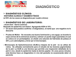  DIAGNÓSTICO CLÍNICO:
HISTORIA CLÍNICA Y EXAMEN FÍSICO
(el 95% de los casos se diagnostica por cuadro clínico)
 DIAGNÓSTICO DE LABORATORIO:
- Acaro test – Sarna costrosa
Raspado de epidermis con bisturí. Agregando KOH al 10%.
 Un ácaro test positivo confirma el diagnóstico, en tanto que uno negativo no lo
descarta
- Prueba de Müller: Se necesita una buena iluminación y una aguja; se levanta la
capa córnea de la eminencia acarina y extraer un punto negro (parásito) el cual
se coloca en un portaobjetos; se añade una solución de hidróxido de potasa al
20% y un cubreobjetos y mirar por el microscópio.
- Microscopía de Epiluminiscencia (ELM):La biopsia de la piel no se utiliza de
rutina. Se utilizaba normalmente para el estudio de las lesiones pigmentadas
de la piel. La ELM es una técnica que permite una inspección detallada de la
piel in vivo, desde la epidermis hasta la dermis papilar. En unos pocos minutos
esta técnica hace un diagnóstico in vivo del parásito no ocasionando dolor al
paciente
 