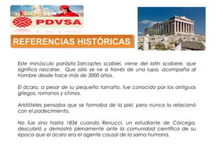 Este minúsculo parásito Sarcoptes scabiei, viene del latín scabere, que
significa rascarse. Que sólo se ve a través de una lupa, acompaña al
hombre desde hace más de 3000 años.
El ácaro, a pesar de su pequeño tamaño, fue conocido por los antiguos
griegos, romanos y chinos.
Aristóteles pensaba que se formaba de la piel, pero nunca lo relacionó
con el padecimiento.
No fue sino hasta 1834 cuando Renucci, un estudiante de Córcega,
descubrió y demostró plenamente ante la comunidad científica de su
época que el ácaro era el agente causal de la sarna humana.
REFERENCIAS HISTÓRICASREFERENCIAS HISTÓRICAS
 