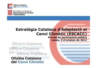 Estratègia Catalana d’Adaptació al
          Canvi Climàtic (ESCACC)
               Procés de participació pública
                 Lleida, 2 d’octubre de 2012
 