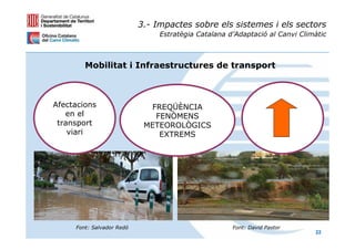 3.- Impactes sobre els sistemes i els sectors
                                Estratègia Catalana d’Adaptació al Canvi Climàtic



        Mobilitat i Infraestructures de transport



Afectacions                  FREQÜÈNCIA
   en el                      FENÒMENS
 transport                  METEOROLÒGICS
    viari                      EXTREMS




     Font: Salvador Redó                             Font: David Pastor
                                                                             22
 