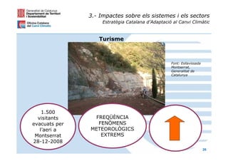 3.- Impactes sobre els sistemes i els sectors
                    Estratègia Catalana d’Adaptació al Canvi Climàtic



                  Turisme



                                                   Font: Esllavissada
                                                   Montserrat,
                                                   Generalitat de
                                                   Catalunya




    1.500
  visitants     FREQÜÈNCIA
evacuats per     FENÒMENS
   l’aeri a    METEOROLÒGICS
 Montserrat       EXTREMS
28-12-2008
                                                                        26
 