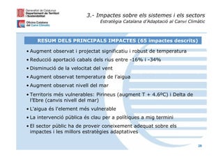 3.- Impactes sobre els sistemes i els sectors
                               Estratègia Catalana d’Adaptació al Canvi Climàtic



    RESUM DELS PRINCIPALS IMPACTES (65 impactes descrits)

• Augment observat i projectat significatiu i robust de temperatura
• Reducció aportació cabals dels rius entre -16% i -34%
• Disminució de la velocitat del vent
• Augment observat temperatura de l’aigua
• Augment observat nivell del mar
• Territoris més vulnerables: Pirineus (augment T + 4.6ºC) i Delta de
  l’Ebre (canvis nivell del mar)
• L'aigua és l'element més vulnerable
• La intervenció pública és clau per a polítiques a mig termini
• El sector públic ha de proveir coneixement adequat sobre els
  impactes i les millors estratègies adaptatives

                                                                            28
 