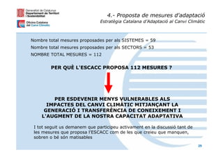4.- Proposta de mesures d'adaptació
                               Estratègia Catalana d’Adaptació al Canvi Climàtic



Nombre total mesures proposades per als SISTEMES = 59
Nombre total mesures proposades per als SECTORS = 53
NOMBRE TOTAL MESURES = 112


        PER QUÈ L'ESCACC PROPOSA 112 MESURES ?




        PER ESDEVENIR MENYS VULNERABLES ALS
      IMPACTES DEL CANVI CLIMÀTIC MITJANÇANT LA
     GENERACIÓ I TRANSFERÈNCIA DE CONEIXEMENT I
    L'AUGMENT DE LA NOSTRA CAPACITAT ADAPTATIVA

 I tot seguit us demanem que participeu activament en la discussió tant de
 les mesures que proposa l'ESCACC com de les que creieu que manquen,
 sobren o bé són matisables
                                                                             29
 